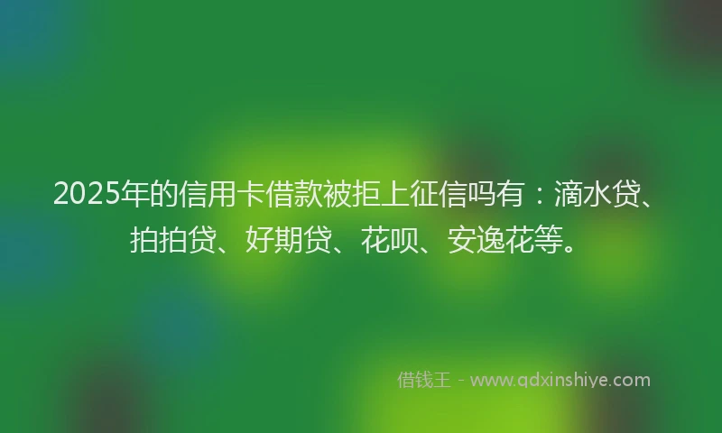 2025年的信用卡借款被拒上征信吗有：滴水贷、拍拍贷、好期贷、花呗、安逸花等。