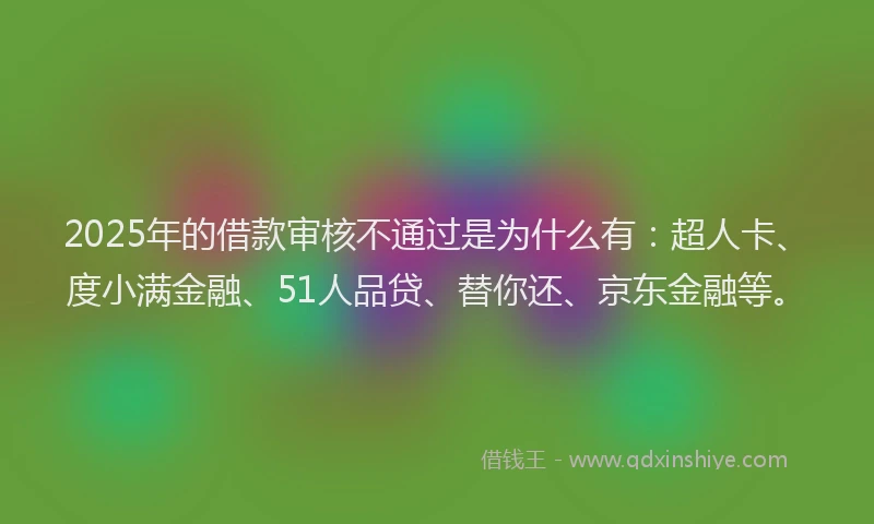 2025年的借款审核不通过是为什么有：超人卡、度小满金融、51人品贷、替你还、京东金融等。