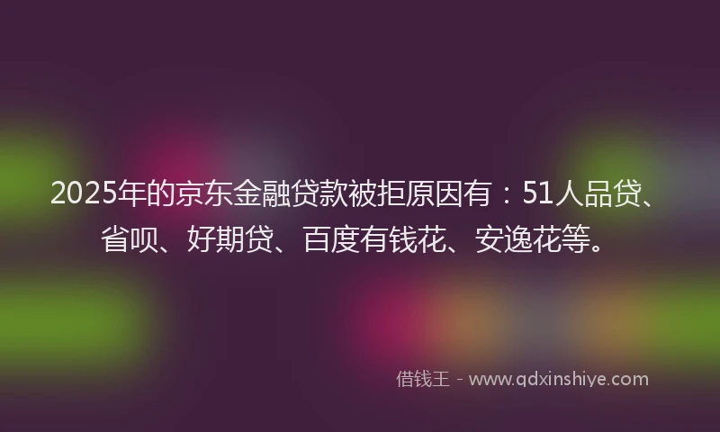 2025年的京东金融贷款被拒原因有：51人品贷、省呗、好期贷、百度有钱花、安逸花等。