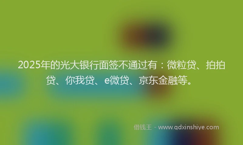 2025年的光大银行面签不通过有：微粒贷、拍拍贷、你我贷、e微贷、京东金融等。