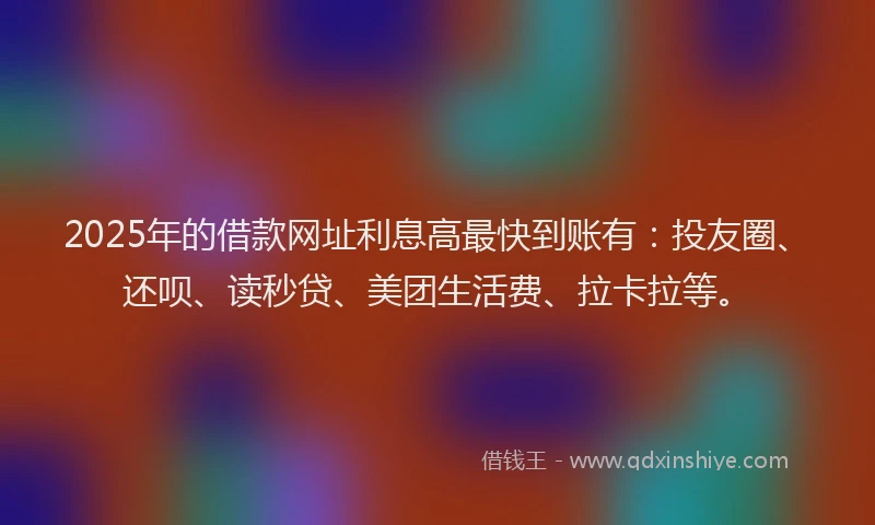 2025年的借款网址利息高最快到账有：投友圈、还呗、读秒贷、美团生活费、拉卡拉等。