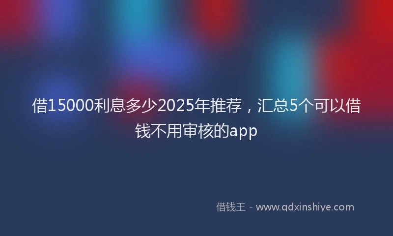 借15000利息多少2025年推荐，汇总5个可以借钱不用审核的app
