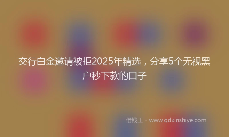 交行白金邀请被拒2025年精选，分享5个无视黑户秒下款的口子