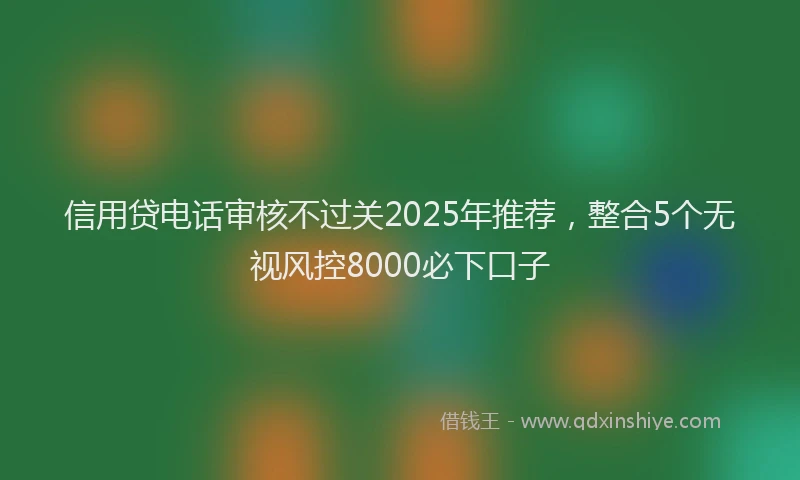 信用贷电话审核不过关2025年推荐，整合5个无视风控8000必下口子
