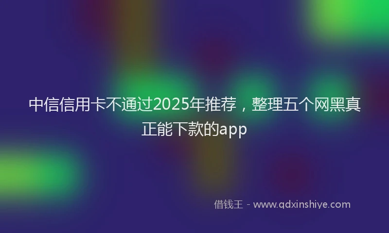 中信信用卡不通过2025年推荐，整理五个网黑真正能下款的app