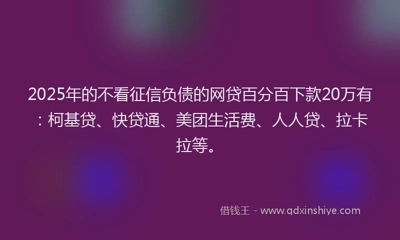 2025年的不看征信负债的网贷百分百下款20万有：柯基贷、快贷通、美团生活费、人人贷、拉卡拉等。