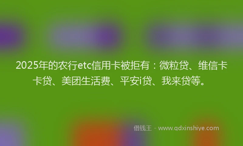 2025年的农行etc信用卡被拒有：微粒贷、维信卡卡贷、美团生活费、平安i贷、我来贷等。
