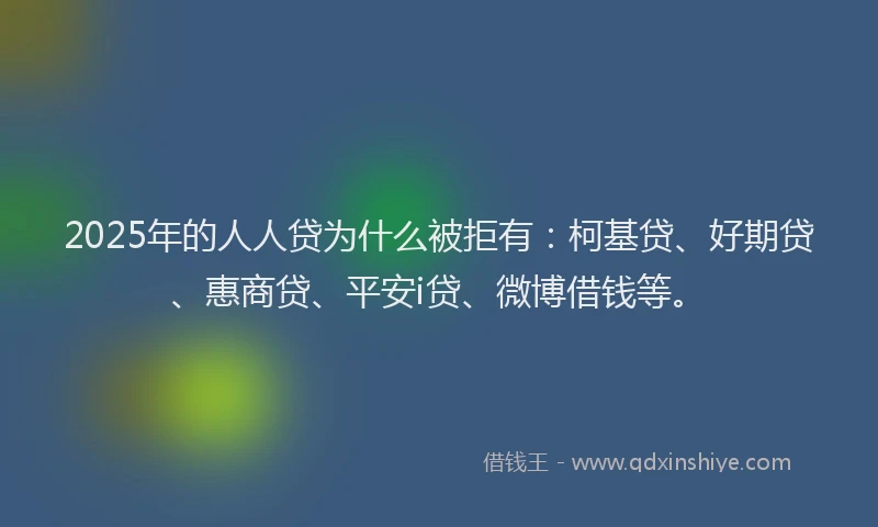 2025年的人人贷为什么被拒有：柯基贷、好期贷、惠商贷、平安i贷、微博借钱等。