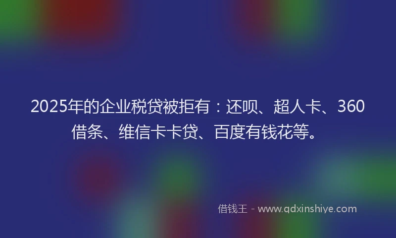 2025年的企业税贷被拒有：还呗、超人卡、360借条、维信卡卡贷、百度有钱花等。