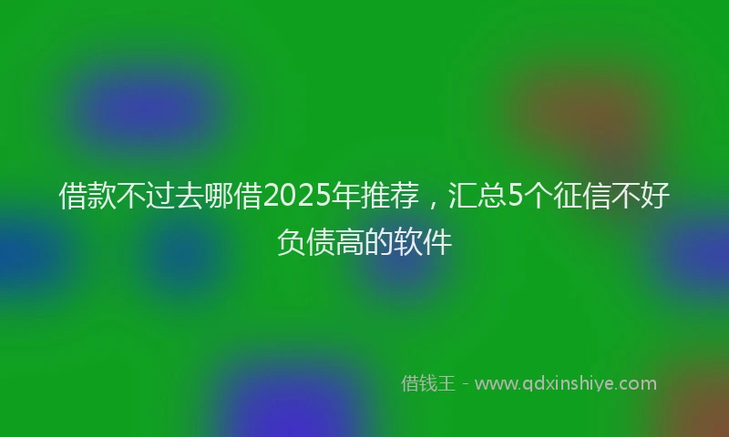 借款不过去哪借2025年推荐，汇总5个征信不好负债高的软件