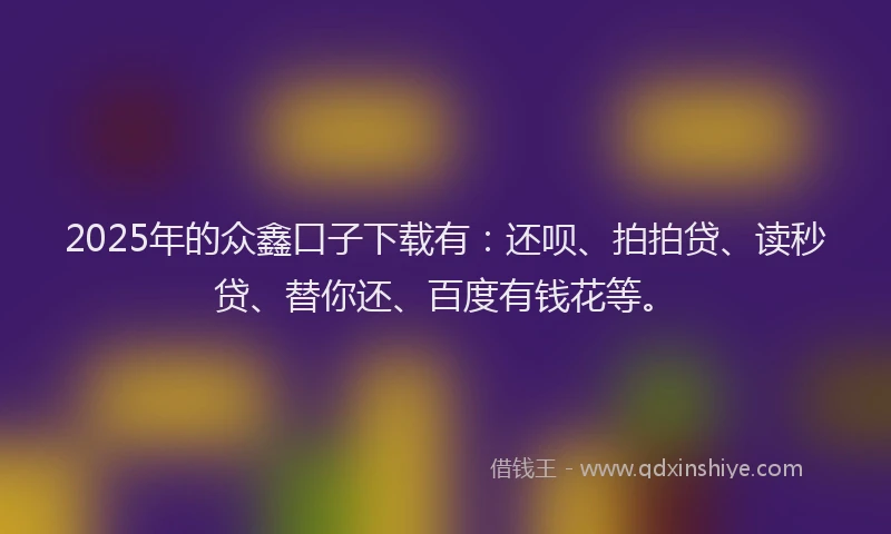 2025年的众鑫口子下载有：还呗、拍拍贷、读秒贷、替你还、百度有钱花等。