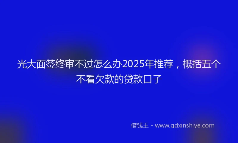 光大面签终审不过怎么办2025年推荐，概括五个不看欠款的贷款口子