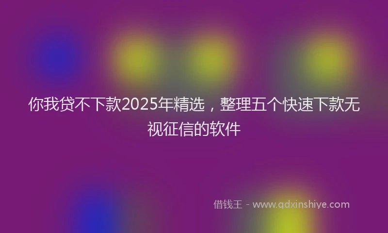 你我贷不下款2025年精选，整理五个快速下款无视征信的软件
