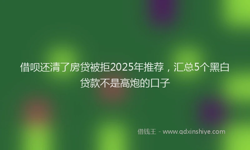 借呗还清了房贷被拒2025年推荐，汇总5个黑白贷款不是高炮的口子