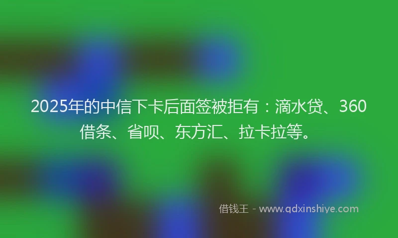 2025年的中信下卡后面签被拒有：滴水贷、360借条、省呗、东方汇、拉卡拉等。