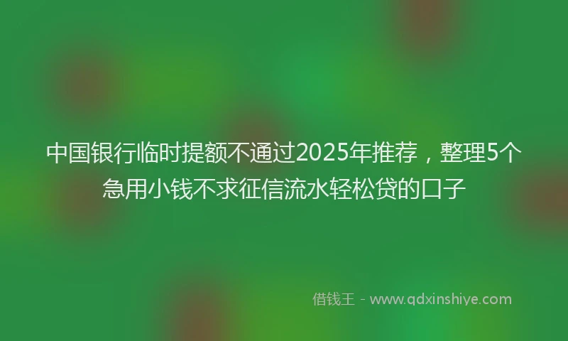 中国银行临时提额不通过2025年推荐，整理5个急用小钱不求征信流水轻松贷的口子