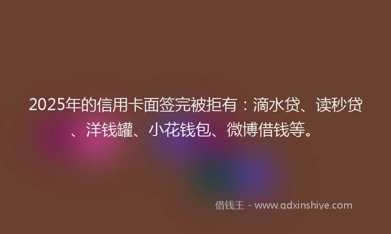 2025年的信用卡面签完被拒有：滴水贷、读秒贷、洋钱罐、小花钱包、微博借钱等。