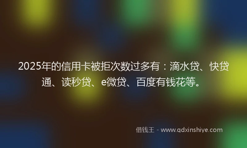 2025年的信用卡被拒次数过多有：滴水贷、快贷通、读秒贷、e微贷、百度有钱花等。