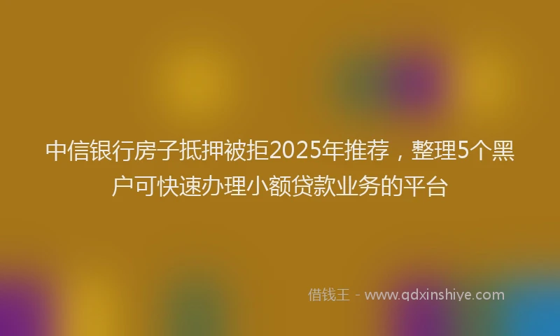 中信银行房子抵押被拒2025年推荐，整理5个黑户可快速办理小额贷款业务的平台