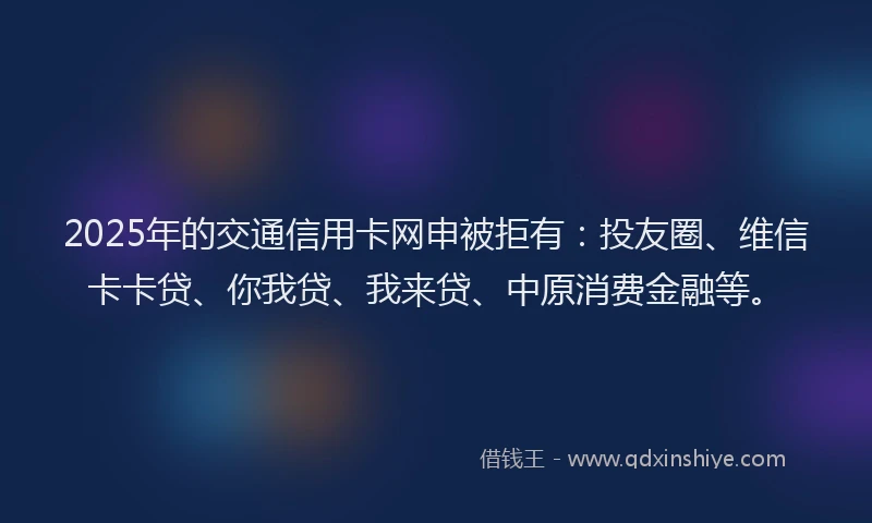 2025年的交通信用卡网申被拒有：投友圈、维信卡卡贷、你我贷、我来贷、中原消费金融等。