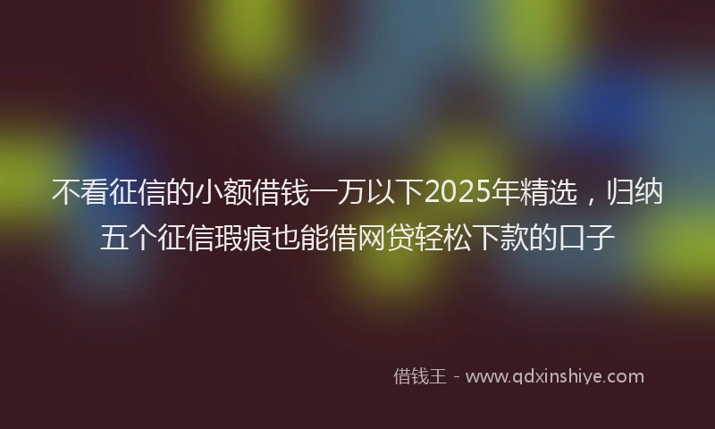 不看征信的小额借钱一万以下2025年精选，归纳五个征信瑕疵也能借网贷轻松下款的口子