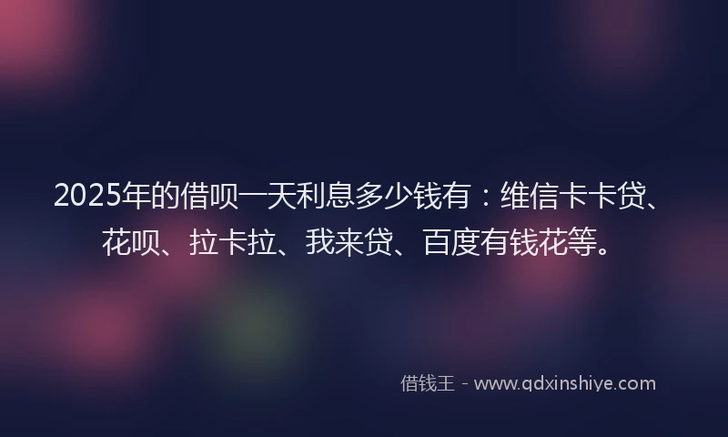 2025年的借呗一天利息多少钱有：维信卡卡贷、花呗、拉卡拉、我来贷、百度有钱花等。