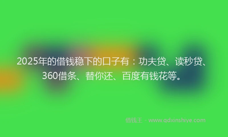2025年的借钱稳下的口子有：功夫贷、读秒贷、360借条、替你还、百度有钱花等。
