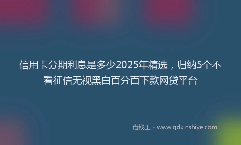 信用卡分期利息是多少2025年精选，归纳5个不看征信无视黑白百分百下款网贷平台