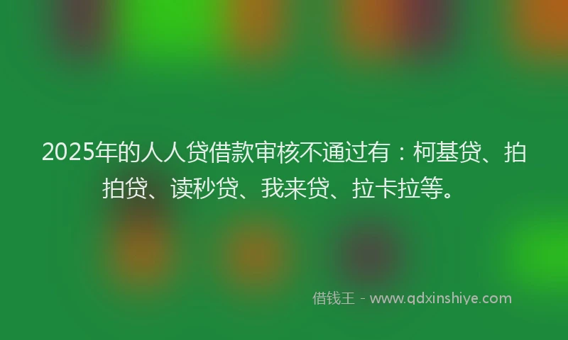 2025年的人人贷借款审核不通过有：柯基贷、拍拍贷、读秒贷、我来贷、拉卡拉等。
