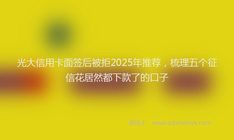 光大信用卡面签后被拒2025年推荐，梳理五个征信花居然都下款了的口子
