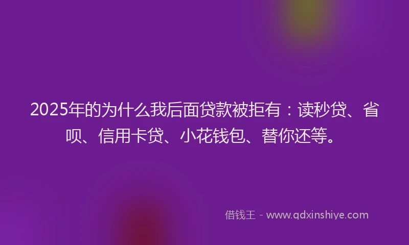 2025年的为什么我后面贷款被拒有：读秒贷、省呗、信用卡贷、小花钱包、替你还等。