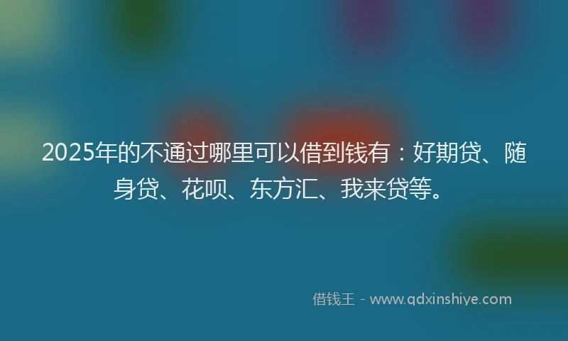 2025年的不通过哪里可以借到钱有：好期贷、随身贷、花呗、东方汇、我来贷等。
