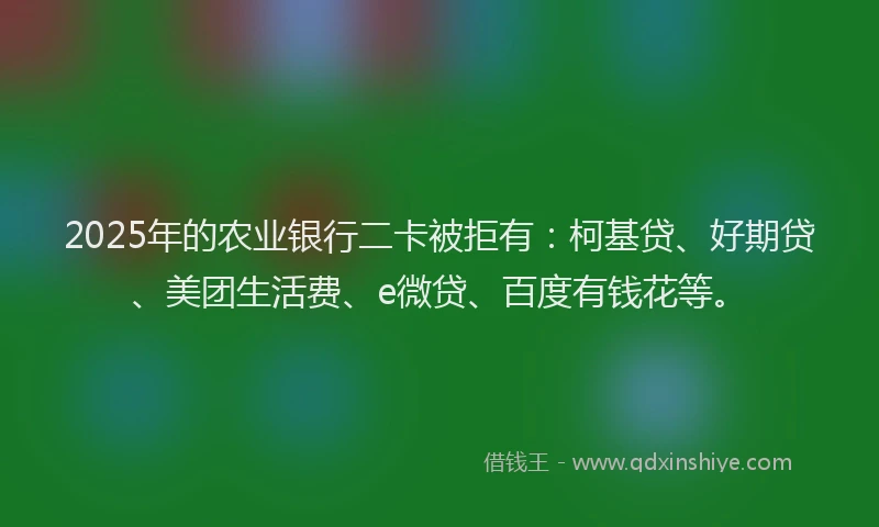 2025年的农业银行二卡被拒有：柯基贷、好期贷、美团生活费、e微贷、百度有钱花等。