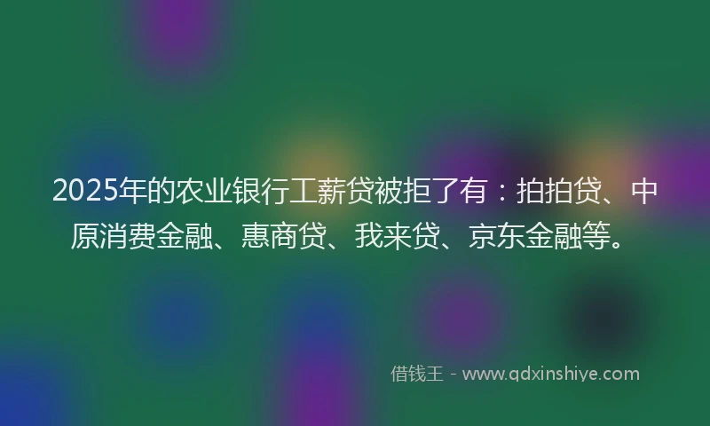 2025年的农业银行工薪贷被拒了有：拍拍贷、中原消费金融、惠商贷、我来贷、京东金融等。