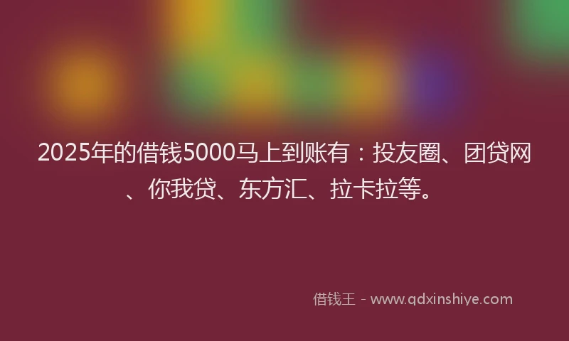 2025年的借钱5000马上到账有：投友圈、团贷网、你我贷、东方汇、拉卡拉等。