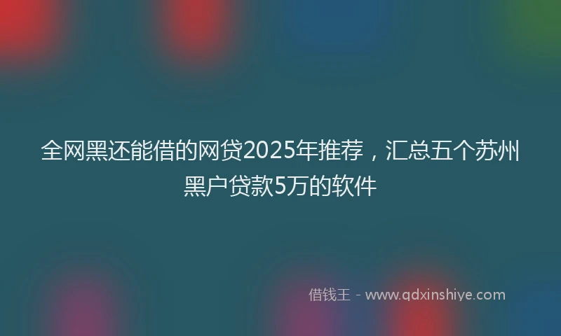 全网黑还能借的网贷2025年推荐，汇总五个苏州黑户贷款5万的软件