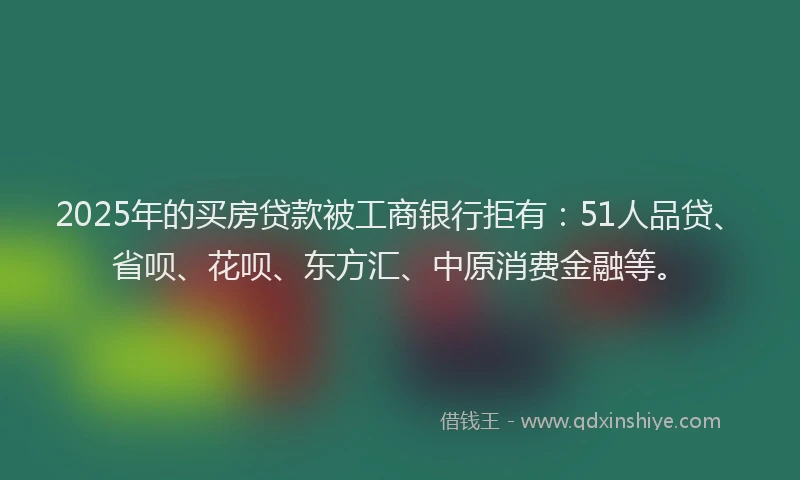 2025年的买房贷款被工商银行拒有：51人品贷、省呗、花呗、东方汇、中原消费金融等。