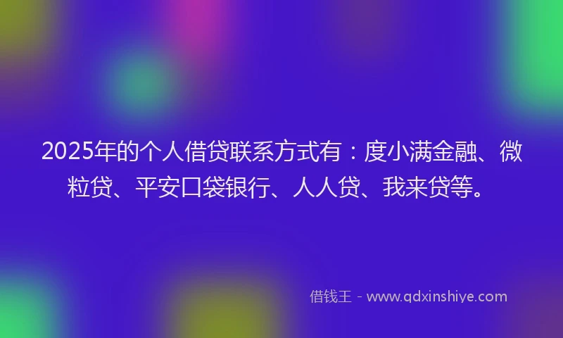 2025年的个人借贷联系方式有：度小满金融、微粒贷、平安口袋银行、人人贷、我来贷等。