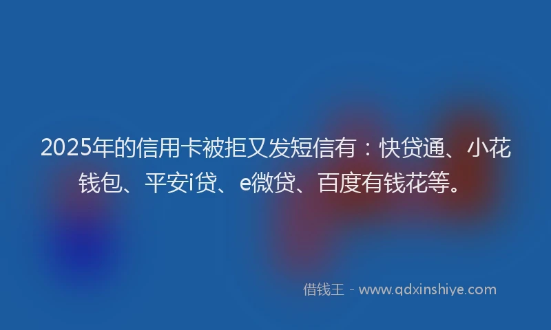 2025年的信用卡被拒又发短信有：快贷通、小花钱包、平安i贷、e微贷、百度有钱花等。