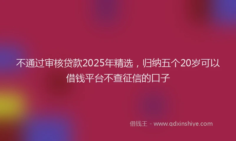 不通过审核贷款2025年精选，归纳五个20岁可以借钱平台不查征信的口子