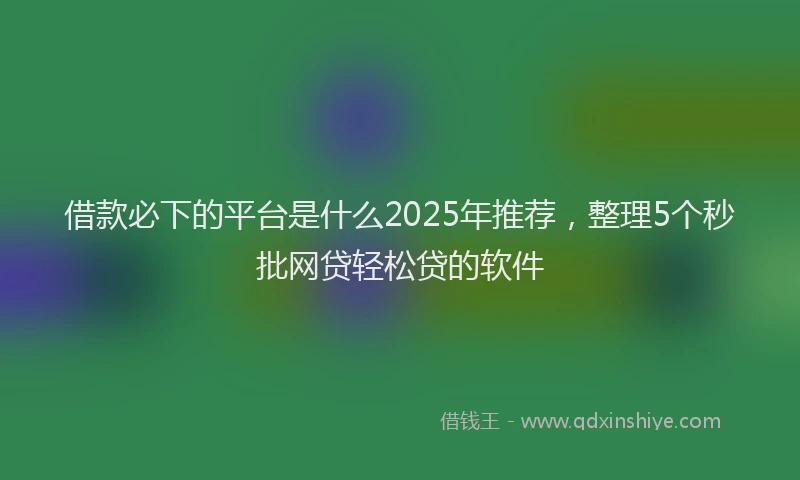 借款必下的平台是什么2025年推荐，整理5个秒批网贷轻松贷的软件