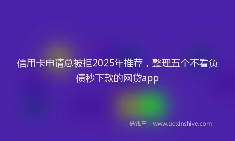 信用卡申请总被拒2025年推荐，整理五个不看负债秒下款的网贷app