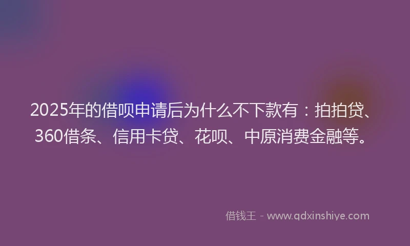 2025年的借呗申请后为什么不下款有：拍拍贷、360借条、信用卡贷、花呗、中原消费金融等。