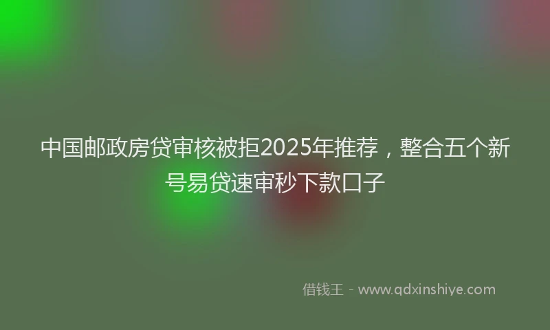 中国邮政房贷审核被拒2025年推荐，整合五个新号易贷速审秒下款口子
