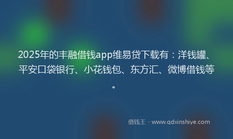 2025年的丰融借钱app维易贷下载有：洋钱罐、平安口袋银行、小花钱包、东方汇、微博借钱等。