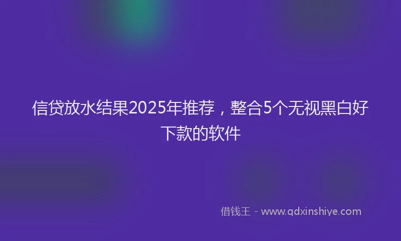 信贷放水结果2025年推荐，整合5个无视黑白好下款的软件