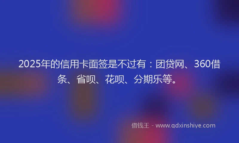 2025年的信用卡面签是不过有：团贷网、360借条、省呗、花呗、分期乐等。