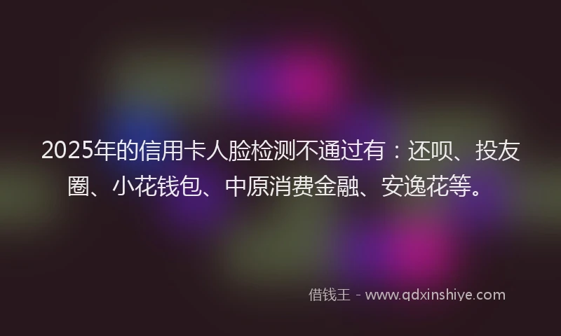 2025年的信用卡人脸检测不通过有：还呗、投友圈、小花钱包、中原消费金融、安逸花等。