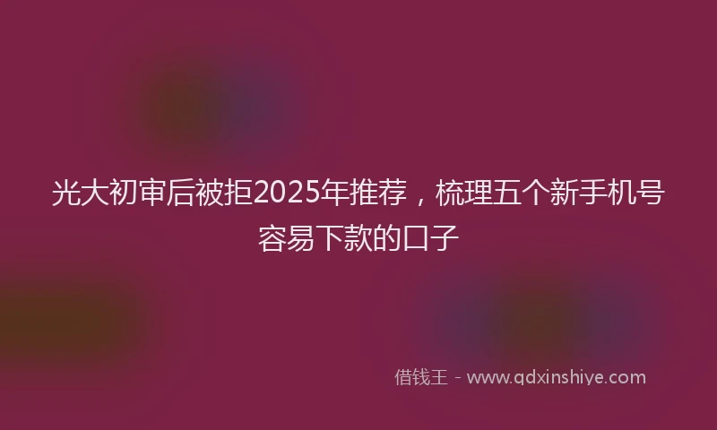光大初审后被拒2025年推荐，梳理五个新手机号容易下款的口子