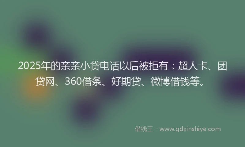 2025年的亲亲小贷电话以后被拒有：超人卡、团贷网、360借条、好期贷、微博借钱等。
